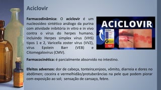 Aciclovir
Farmacocinética: é parcialmente absorvido no intestino.
Efeitos adversos: dor de cabeça, tonteira;enjoos, vômito, diarreia e dores no
abdômen; coceira e vermelhidão/protuberâncias na pele que podem piorar
com exposição ao sol; sensação de cansaço, febre.
Farmacodinâmica: O aciclovir é um
nucleosídeo sintético análogo da purina
com atividade inibitória in vitro e in vivo
contra o vírus do herpes humano,
incluindo Herpes simplex vírus (VHS)
tipos 1 e 2, Varicella zoster vírus (VVZ),
vírus Epstein Barr (VEB) e
Citomegalovirus (CMV).
 