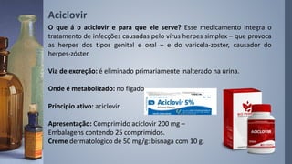 Aciclovir
O que á o aciclovir e para que ele serve? Esse medicamento integra o
tratamento de infecções causadas pelo vírus herpes simplex – que provoca
as herpes dos tipos genital e oral – e do varicela-zoster, causador do
herpes-zóster.
Via de excreção: é eliminado primariamente inalterado na urina.
Onde é metabolizado: no figado.
Principio ativo: aciclovir.
Apresentação: Comprimido aciclovir 200 mg –
Embalagens contendo 25 comprimidos.
Creme dermatológico de 50 mg/g: bisnaga com 10 g.
 