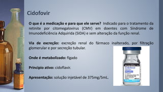O que é a medicação e para que ele serve? Indicado para o tratamento da
retinite por citomegalovirus (CMV) em doentes com Síndrome de
Imunodeficiência Adquirida (SIDA) e sem alteração da função renal.
Via de excreção: excreção renal do fármaco inalterado, por filtração
glomerular e por secreção tubular.
Onde é metabolizado: fígado
Principio ativo: cidoflavir.
Apresentação: solução injetável de 375mg/5mL.
Cidofovir
 