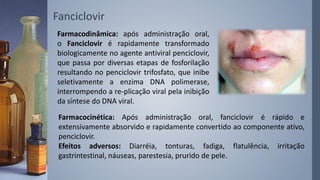 Fanciclovir
Farmacodinâmica: após administração oral,
o Fanciclovir é rapidamente transformado
biologicamente no agente antiviral penciclovir,
que passa por diversas etapas de fosforilação
resultando no penciclovir trifosfato, que inibe
seletivamente a enzima DNA polimerase,
interrompendo a re-plicação viral pela inibição
da síntese do DNA viral.
Farmacocinética: Após administração oral, fanciclovir é rápido e
extensivamente absorvido e rapidamente convertido ao componente ativo,
penciclovir.
Efeitos adversos: Diarréia, tonturas, fadiga, flatulência, irritação
gastrintestinal, náuseas, parestesia, prurido de pele.
 
