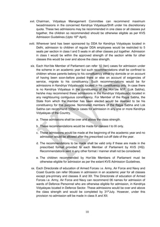 10
xvii. Chairman, Vidyalaya Management Committee can recommend maximum
twoadmissions in the concerned Kendriya Vidyalaya/Shift under his discretionary
quota. These two admissions may be recommended in one class or all classes put
together, the children so recommended should be otherwise eligible as per KVS
Admission Guidelines (Upto 16th
April).
xviii. Wherever land has been sponsored by DDA for Kendriya Vidyalayas located in
Delhi, admission to children of regular DDA employees would be restricted to 5
seats per section in class I and 5 seats in all other classes put together. Admission
in class I would be within the approved strength of the section while for other
classes this would be over and above the class strength.
xix. Each Hon’ble Member of Parliament can refer 10 (ten) cases for admission under
the scheme in an academic year but such recommendations shall be confined to
children whose parents belong to his constituency either by domicile or on account
of having been soon-before posted there or else on account of exigencies of
service, migrate to his constituency. Such recommendations would be for
admissions in Kendriya Vidyalaya(s) located in his constituency only. In case there
is no Kendriya Vidyalaya in the constituency of the Hon’ble M.P. (Lok Sabha),
he/she may recommend these admissions in the Kendriya Vidyalaya(s) located in
any neighbouring contiguous constituency. For Member of the Rajya Sabha, the
State from which the member has been elected would be deemed to be his
constituency for this purpose. Nominated members of the Rajya Sabha and Lok
Sabha can recommend 10(ten)s cases for admission in any one or more Kendriya
Vidyalayas of the Country.
a. These admissions shall be over and above the class strength.
b. These recommendations would be made for classes I to IX only.
c. These admissions would be made at the beginning of the academic year and no
admission would be allowed after the prescribed cut-off date of the year.
d. The recommendations to be made shall be valid only if these are made in the
prescribed format provided to each Member of Parliament by KVS (HQ).
Recommendations sent in any other format / manner shall not be considered.
e. The children recommended by Hon’ble Members of Parliament must be
otherwise eligible for admission as per the extant KVS Admission Guidelines.
xx. Each Directorate of education of Armed Forces i.e. Army, Air Force and Navy and
Coast Guards can refer 06cases in admission in an academic year for all classes
except pre-primary and classes X and XII. The Directorate of education of Armed
Forces i.e. Army, Air Force and Navy can recommend 06 names for admission of
wards of Defence Personnel who are otherwise eligible for admission, in Kendriya
Vidyalayas located in Defence Sector. These admissions would be over and above
the class strength and would be completed by 31st
July. However, under this
provision no admission will be made in class X and XII.
 