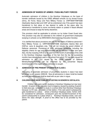 11
2. ADMISSION OF WARDS OF ARMED / PARA MILITARY FORCES
Automatic admission of children in the Kendriya Vidyalayas on the basis of
transfer certificate issued by the CBSE affiliated schools run by Armed Forces
(Army, Air Force, Navy) and Para Military Forces i.e. CRPF/BSF/ITBP/SSB
(Sashastra Seema Bal) and CISF will be entertained only if the parent has been
transferred to that place or has desired to settle at the place after his
retirement,or transferred to some non-family station or posted in Naxal affected
areas and choose to keep the family elsewhere.
This provision shall be applicable to schools run by Indian Coast Guard also.
This provision may also be extended to the children of government employees
studying in schools run by ISRO/AEES (Atomic Energy Education Society).
It is clarified that above provisions are only for the wards of Defence personnel /
Para Military Forces i.e. CRPF/BSF/ITBP/SSB (Sashastra Seema Bal) and
CISFviz. sons & daughters only. This will not include the grand children of
Defence personnel. Provisions of KVS admission guidelines including the
eligibility criteria for age and marks/Grades will be followed in letter and spirit.
Also, the fee including VVN is to be paid from the month of admission of the child
in the Kendriya Vidyalaya regardless of the fact that the fee for succeeding
months have already been paid in the school from which TC has been issued for
admission to KV. TCs issued by the CBSE schools of Defence
Ministry/Deptts/Authority will be endorsed by the concerned Deputy
Commissioner of the region where admission is sought.
3. ADMISSION OF PRE-PRIMARY STUDENTS IN CLASS-I.
The policy of automatic admission of pre-primary students in class-I has been
withdrawn w.e.f. session 2008-09. Now all admissions in class-I shall be treated
as fresh admissions and shall be dealt with as per rules in vogue.
4. CHILDREN WHO WERE EARLIER STUDYING IN KENDRIYA VIDYALAYA:
Children who were earlier studying in Kendriya Vidyalaya but due to(a)
transfer of parent or (b) relocation due to exigency caused by posting of parent
to field area was compelled to study in a school other than Kendriya Vidyalaya
because no KV was available at that station, if the said parent subsequently
gets transferred to a place where a Kendriya Vidyalaya exists, his/her child
be considered for admission, consequent upon the transfer/movement of the
parent subsequently to a place where a Kendriya Vidyalaya exists, over and
above the class strength. A proof to this effect has to be provided by the
parent.
 