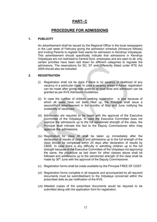 12
PART- C
PROCEDURE FOR ADMISSIONS
1. PUBLICITY
An advertisement shall be issued by the Regional Office in the local newspapers
in the Last week of February giving the admission schedule (Annexure follows)
and inviting Parents to register their wards for admission in Kendriya Vidyalayas.
This advertisement should specifically indicate that admissions in Kendriya
Vidyalayas are not restricted to Central Govt. employees and are open to all, only
certain priorities have been laid down for different categories to regulate the
admissions. The reservations for SC, ST and Differently Abled under RTE Act
2009 should also be indicated.
2. REGISTRATION
(i) Registration shall not be done if there is no vacancy or likelihood of any
vacancy in a particular class. In case a vacancy arises in future, registration
can be made after giving wide publicity at local level and admission can be
granted as per KVS Admission Guidelines.
(ii) In case the number of children seeking registration is less because of
which all seats have not been filled up, the Principal shall issue a
second/third advertisement in the months of May and June notifying the
availability of vacancies.
(iii) Admissions are required to be made with the approval of the Executive
Committee of the Vidyalaya. In case the Executive Committee does not
approve the admissions up to the full sanctioned strength of the class, the
Principal shall intimate this fact to the Deputy Commissioner who may
approve the admissions.
(iv) Registration for class XI shall be taken up immediately after the
declaration of results of class X and admissions up to the full strength of the
class should be completed within 20 days after declaration of results by
CBSE. In case there is any difficulty in admitting children up to the full
strength because of the Executive Committee of the Vidyalaya not approving
the same, the procedure as laid down for other classes above shall be
followed and admissions up to the sanctioned strength of the class shall be
made by 30th
June with the approval of the Deputy Commissioner.
(v) Registration forms shall be made available by the Principal FREE OF COST.
(vi) Registration forms complete in all respects and accompanied by all required
documents must be submitted/sent to the Vidyalaya concerned within the
prescribed date as per notification of the KVS.
(vii) Attested copies of the prescribed documents would be required to be
submitted along with the application form for registration.
 