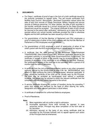 13
3. DOCUMENTS
• For Class I, certificate of proof of age in the form of a birth certificate issued by
the authority competent to register births. This will include certificates from
Notified Area Council / Municipality / Municipal Corporation extract about the
date of birth from records of Village Panchayat, Military Hospital and service
records of Defence personnel. For other classes, the date of birth recorded in
the transfer certificate issued by a school recognized by the State Education
Department would be accepted. The original certificate of date of birth should
be returned to the parent after verification. Admissions up to class-VIII may be
granted without any school transfer certificate provided the child is otherwise
eligible and his birth certificate has been issued by a Govt. body.
• For grandchildren of Hon’ble Member of Parliament and PSU employees a
proof of relationship of either of the child’s parents with the Hon’ble Member of
Parliament or PSU employees would be needed.
• For grandchildren of KVS employee a proof of relationship of either of the
child’s parent with the KVS employee (serving or retired) would be required.
• A certificate that the child belongs to the Scheduled Caste/Scheduled
Tribe/EWS/OBC (Non-Creamy Layer)/BPL wherever applicable, issued by the
competent authority in concerned State Government/Union Government. The
certificate in respect of either of the parents may be accepted initially, for the
purpose of admission, if this certificate is not available for the child. However,
the certificate in respect of the child has to be submitted within a period of 03
months from the date of admission.
• A certificate from the civil surgeon/rehabilitation centre or any other competent
authority defined by the Government of India O.M. No. 36035/5/88/Estt. (sct)
dated 4.5.1999 certifying the child to be handicapped, wherever applicable. In
case, where the handicap of the child can be visually seen by the Principal,
the child may be accepted as handicapped even without a certificate.
However, the parent may be advised to obtain the relevant certificate from the
competent authority and submit the same to the school.
• A service certificate showing the number of transfers during the preceding 7
years duly signed and stamped by the head of office bearing the name,
designation and other relevant particulars in block letters.
• A certificate of retirement for uniformed Defence employees.
• Proof of Residence.
Note:
(i) Mere registration will not confer a right to admission.
(ii) Incomplete application forms shall normally be rejected. In case
vacancies remain, Principal may allow completion of the form later at
his discretion.
(iii) Admission secured on the basis of any wrong certificate shall be
cancelled by the Principal forthwith and no appeal against such action
of the Principal shall be entertained.
 