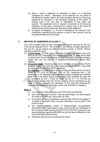 14
(iv) When a child is registered for admission in class I in a Kendriya
Vidyalaya but, before declaration of the selection list, his parent is
transferred to another station, the child shouldbe deemed to have been
registered for admission in the Kendriya Vidyalaya at the station of
posting even if the last date of registration at that place has
expired. The registration form in original is transferred to the Kendriya
Vidyalaya of new place of posting and a photo copy of the same be
retained in the school where the child was initially registered.
(v) In respect of Category I, II, III and IV admissions, the veracity of the
Certificates submitted by the parents in proof of their service must be
invariably verified by the Principal.
4. METHOD OF ADMISSION IN CLASS- I
Out of the available seats of fresh admission 15% will be reserved for SC and
7.5% will be reserved for ST. The short fall in the number of seats reserved for
SC and ST, will be worked out after considering number of SC/ST children
admitted under RTE quota.
(1) In first phase, 10 seats (out of 40 seats) in Class I per section are to be
filled as per RTE Provisions (25% of seats) and these 10 seats will be filled
by draw of lots from all applications of SC/ST/EWS/BPL/OBC (Non-Creamy
Layer) who are the resident of Neighborhood/Differently abled taken
together.
(2) In second phase, remaining seats are to be filled as per existing Priority
category system. The short fall in the seats reserved for SC/ST, if any shall
be made good by admitting SC/ST applicants.
For example: In a single Section School 6 seats are reserved for SC and 3
Seats for ST (15% for SC and 7.5% for ST). Assuming that, 2 SC
candidates, 1 ST candidate and 1 Differently Abled candidate are admitted
under RTE in the lottery system in first phase, then available SC seats will
be considered as 6-2 = 4 and ST seats will be 3-1 = 2. The left out
registered candidates from SC and ST category will be considered as per
order of Priority categories for admission. In this case the remaining 24
seats will be available for admission under order of Priority of Category.
Note:-1
a) In no case the seats reserved as per RTE will be de-reserved.
b) The seats reserved for SC/ST may be interchanged, by interchanging
SC seats to ST and vice- versa after 20th
April.
c) If required numbers of candidates covered under RTE do not register in
1st spell of registration then a second notification may be given in the
month of April.
d) The definition/eligibility criteria of Disadvantaged Group/Weaker
Section/BPL/OBC (Non-creamy layer) will be as per the notification of
the concerned State Governments.(The DC KVS RO Concerned may
issue guidelines regarding BPL/EWS as per the latest notification of the
concerned State Governments).
e) Admission test will not be conducted for Class I.
 
