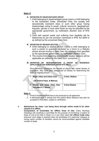 15
Note:-2
A. DEFINITION OF DISADVANTAGED GROUP
1. Child belonging to disadvantaged group means a child belonging
to the Scheduled Caste, Scheduled Tribe, the socially and
educationally backward class or such other group having
disadvantage owing to social, cultural, economic, geographical,
linguistic, gender or such other factor as may be specified by the
appropriate government, by notification (Section 2(d) of RTE
Act).
2. Child with special needs and suffering from disability will be
determined as per the provision mentioned in RTE Act 2009 or
as defined by the concerned State Govt.
B. DEFINITION OF WEAKER SECTION
 Child belonging to weaker section means a child belonging to
such a parent or guardian (declared by a Court or a Statute)
whose annual income is lower than the minimum limit specified
by the appropriate government, by notification (Section 2(e)).
 The income limit regarding economically weaker sections will be
applicable as notified by the State Govt. concerned.
B. DEFINITION OF NEIGHBOURHOOD & PROOF OF RESIDENCE
(APPLICABLE FOR ADMISSION UNDER RTE ONLY)
Since Kendriya Vidyalayas are located at places with varied density of
population, they have been categorized as follows for determining the
limits of neighbourhood:-
Note:-3
1. Proof of residence shall have to be produced by all applicants.
2. A self-declaration in writing from the parent about distance may also be
accepted to this effect, subject to verification.
5. Admissions for class I are being done through online mode & for other
classes it is offline.
Composition of Committee for Offline Draw of lots: Every Kendriya
Vidyalaya will constitute a committee for the purpose of monitoring a system of
Draw of Lots to be held in Class I or in any other class (for offline mode only)
wherever such stage is reached when all candidates of a particular category or
having same number of transfers cannot be accommodated against available
number of seats.
1 Major cities and Urban area
(All District Hqrs. & Metros)
5 kms. Radius
2 Places and areas other than
included in 1 above.
8 kms Radius
 