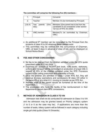 16
The committee will comprise the following five (05) members:-
• An additional 6th member can be nominated by the Principal from the
students of class IX to XII wherever these classes exist.
• This committee may be notified with the concurrence of Chairman,
VMC, at least 5 days in advance of draw of lots and be displayed on
School Notice Board.
6. FEE AND OTHER CONCESSIONS:
 No fee to be charged from the children admitted under the 25% quota
prescribed under RTE Act 2009
 Expenses on account of NCERT text book, note books, stationary,
uniform and transport will be reimbursed on production of proper bills in
respect of 25% of the children admitted under the RTE Provisions
subject to the ceiling prescribed and availability of funds.
 Once the children are admitted in Class I under RTE Act, they will
continue to enjoy exemptions and concessions till class VIII either in
the same KV or any other K.V. moving on transfer as per RTE Act.
 Address proof of the parent should be furnished at the time of the
registration.
 The employees who have the facility of fee reimbursement in their
departments cannot claim RTE concessions.
7. METHOD OF ADMISSION IN CLASS II TO VIII
Admission test shall not be conducted for admission to Class II to VIII
and the admission may be granted based on Priority category system
(1 to 5 or 6 as the case may be). If applications are more than the
number of seats, lottery system will be followed in each category including
single girl child quota (Class VI Onwards).
1. Principal Convener
2. Teacher Member (To be nominated by Principal)
(3 & 4) Two parents (One
lady)
Members (One parent has to be from the
candidates to be considered under section
12(1)(c) of RTE Act 2009)
5. VMC member Member(To be nominated by Chairman,
VMC)
 