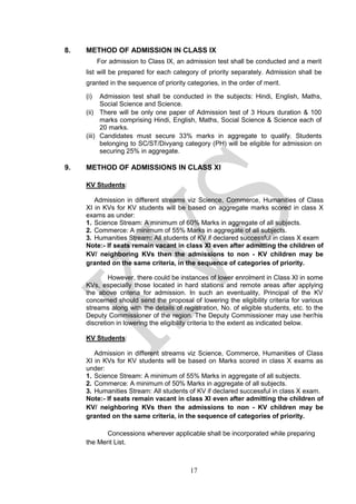 17
8. METHOD OF ADMISSION IN CLASS IX
For admission to Class IX, an admission test shall be conducted and a merit
list will be prepared for each category of priority separately. Admission shall be
granted in the sequence of priority categories, in the order of merit.
(i) Admission test shall be conducted in the subjects: Hindi, English, Maths,
Social Science and Science.
(ii) There will be only one paper of Admission test of 3 Hours duration & 100
marks comprising Hindi, English, Maths, Social Science & Science each of
20 marks.
(iii) Candidates must secure 33% marks in aggregate to qualify. Students
belonging to SC/ST/Divyang category (PH) will be eligible for admission on
securing 25% in aggregate.
9. METHOD OF ADMISSIONS IN CLASS XI
KV Students:
Admission in different streams viz Science, Commerce, Humanities of Class
XI in KVs for KV students will be based on aggregate marks scored in class X
exams as under:
1. Science Stream: A minimum of 60% Marks in aggregate of all subjects.
2. Commerce: A minimum of 55% Marks in aggregate of all subjects.
3. Humanities Stream: All students of KV if declared successful in class X exam
Note:- If seats remain vacant in class XI even after admitting the children of
KV/ neighboring KVs then the admissions to non - KV children may be
granted on the same criteria, in the sequence of categories of priority.
However, there could be instances of lower enrolment in Class XI in some
KVs, especially those located in hard stations and remote areas after applying
the above criteria for admission. In such an eventuality, Principal of the KV
concerned should send the proposal of lowering the eligibility criteria for various
streams along with the details of registration, No. of eligible students, etc. to the
Deputy Commissioner of the region. The Deputy Commissioner may use her/his
discretion in lowering the eligibility criteria to the extent as indicated below.
KV Students:
Admission in different streams viz Science, Commerce, Humanities of Class
XI in KVs for KV students will be based on Marks scored in class X exams as
under:
1. Science Stream: A minimum of 55% Marks in aggregate of all subjects.
2. Commerce: A minimum of 50% Marks in aggregate of all subjects.
3. Humanities Stream: All students of KV if declared successful in class X exam.
Note:- If seats remain vacant in class XI even after admitting the children of
KV/ neighboring KVs then the admissions to non - KV children may be
granted on the same criteria, in the sequence of categories of priority.
Concessions wherever applicable shall be incorporated while preparing
the Merit List.
 