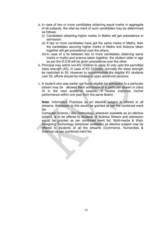 18
a. In case of two or more candidates obtaining equal marks in aggregate
of all subjects, the inter-se merit of such candidates may be determined
as follows:
(i) Candidates obtaining higher marks in Maths will get precedence in
admission.
(ii) If two or more candidates have got the same marks in Maths, then
the candidates securing higher marks in Maths and Science taken
together will get precedence over the others.
(iii) In case of a tie between two or more candidates obtaining same
marks in maths and science taken together, the student older in age
as per the D.O.B will be given precedence over the other.
b. Principal may admit non-KV children to class XI only upto the permitted
class strength (40). In case of KV Children, normally the class strength
be restricted to 55. However to accommodate the eligible KV students
over 55, efforts should be initiated to open additional sections.
c. A student who was earlier not found eligible for admission to a particular
stream may be allowed fresh admission to a particular stream in class
XI in the next academic session, if he/she improves his/her
performance within one year from the same Board.
Note: Informatics Practices as an elective subject is offered to all
streams. Admission to this would be granted as per the combined merit
list.
Computer Science / Bio-Technology, wherever available as an elective
subject, is to be offered to students of Science Stream and admission
would be granted as per combined merit list. Multi-media & Web-
Designing Technology (wherever available) as elective subject may be
offered to students of all the streams (Commerce, Humanities &
Science) as per combined merit list.
 