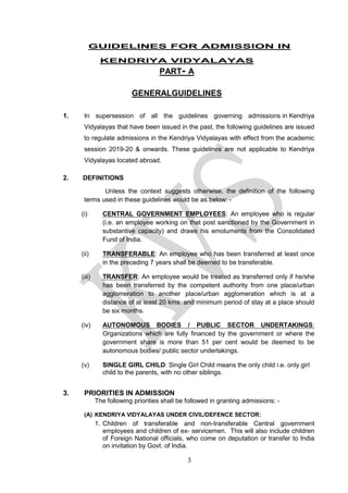 3
GUIDELINES FOR ADMISSION IN
KENDRIYA VIDYALAYAS
PART- A
GENERALGUIDELINES
1. In supersession of all the guidelines governing admissions in Kendriya
Vidyalayas that have been issued in the past, the following guidelines are issued
to regulate admissions in the Kendriya Vidyalayas with effect from the academic
session 2019-20 & onwards. These guidelines are not applicable to Kendriya
Vidyalayas located abroad.
2. DEFINITIONS
Unless the context suggests otherwise, the definition of the following
terms used in these guidelines would be as below: -
(i) CENTRAL GOVERNMENT EMPLOYEES: An employee who is regular
(i.e. an employee working on that post sanctioned by the Government in
substantive capacity) and draws his emoluments from the Consolidated
Fund of India.
(ii) TRANSFERABLE: An employee who has been transferred at least once
in the preceding 7 years shall be deemed to be transferable.
(iii) TRANSFER: An employee would be treated as transferred only if he/she
has been transferred by the competent authority from one place/urban
agglomeration to another place/urban agglomeration which is at a
distance of at least 20 kms. and minimum period of stay at a place should
be six months.
(iv) AUTONOMOUS BODIES / PUBLIC SECTOR UNDERTAKINGS:
Organizations which are fully financed by the government or where the
government share is more than 51 per cent would be deemed to be
autonomous bodies/ public sector undertakings.
(v) SINGLE GIRL CHILD: Single Girl Child means the only child i.e. only girl
child to the parents, with no other siblings.
NG GUIDELINES PROPOSED
3. PRIORITIES IN ADMISSION
The following priorities shall be followed in granting admissions: -
(A) KENDRIYA VIDYALAYAS UNDER CIVIL/DEFENCE SECTOR:
1. Children of transferable and non-transferable Central government
employees and children of ex- servicemen. This will also include children
of Foreign National officials, who come on deputation or transfer to India
on invitation by Govt. of India.
 