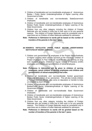 4
2. Children of transferable and non-transferable employees of Autonomous
Bodies / Public Sector Undertaking/Institute of Higher Learning ofthe
Government of India.
3. Children of transferable and non-transferable StateGovernment
employees.
4. Children of transferable and non-transferable employees of Autonomous
Bodies/ Public Sector Undertakings/Institute of Higher Learning of the
State Governments.
5. Children from any other category including the children of Foreign
Nationals who are located in India due to their work or for any personal
reasons. The children of Foreign Nationals would be considered only in
case there are no Children of Indian Nationals waitlisted for admission.
Note: Preference in Admission to wards will be based on the number of
transfers of the parents in the last 7 years.
(B) KENDRIYA VIDYALAYAS UNDER PUBLIC SECTOR UNDERTAKINGS/
INSTITUTES OF HIGHER LEARNING:
1. Children and grandchildren of employees of the Project Sector/Institutes
of Higher Learning which are the sponsors of the Vidyalaya, Children of
Project employees & Post Graduate students who are working on long
term research projects, Children of regular Council of Wardens (COW)
employees and children and grandchildren of retired employees.
Note: Preference in Admission will be given to children of serving
employees, grand children of serving employees and children and
grandchildren of retired employees in that order.
2. Children of transferable and non-transferable Central government
employees and children of ex- servicemen. This will also include children
of Foreign National officials, who come on deputation or transfer to India
on invitation by Govt. of India.
3. Children of transferable and non-transferable employees of Autonomous
Bodies/Public Sector Undertaking/Institute of Higher Learning of the
Government of India.
4. Children of transferable and non-transferable State Government
employees.
5. Children of transferable and non-transferable employees of Autonomous
Bodies/ Public Sector Undertakings/Institute of Higher Learning of the
State Governments.
6. Children from any other category including the children of Foreign
Nationals who are located in India due to their work or for any personal
reasons. The Children of Foreign Nationals would be considered only in
case there are no children of Indian Nationals waitlisted for admission.
Note: Preference in Admission to wards will be granted based on the
number of transfers of the parents in the last 7 years.
 