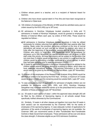 9
x. Children whose parent is a teacher, and is a recipient of National Award for
teachers.
xi. Children who have shown special talent in Fine Arts and have been recognized at
the National or State level.
xii. 100 children of employees of the Ministry of HRD would be admitted every year on
orders issued by the KVS (HQ) (up to 30th
June).
xiii. 60 admissions in Kendriya Vidyalayas located anywhere in India and 15
admissions in hostels of Kendriya Vidyalayas, would be granted to employees of
Ministry of External Affairs each year, by orders of KVS (HQ). These would be
regulated as follows: -
a) 60 admissions in Kendriya Vidyalayas located anywhere in India be utilized
exclusively for children returning from abroad along with their parents after their
posting. Seats under this provision remaining unutilized at the time of normal
admissions will remain as such and will be utilized for children who return to
India after the beginning of the academic session and up to 30th September.
Children who return to India after 30th September would be considered for
admission up to 30th November. No special consideration will be given to MEA
staff under this priority. All these admissions will be subject to the condition that
not more than 5 children would be admitted in one school in a year and that the
children would be submitting a transfer certificate of a school abroad, in which
they had been studying prior to seeking admission in a KV.
b) 15 seats for admission in hostels in Kendriya Vidyalayas would be allotted to the
children whose parents are going abroad on a posting to station, which does not
have adequate educational facilities. The required information in this respect
would need to be given by the Ministry of External Affairs. (upto 30th
November)
xiv. 15 children of the employees of the Research and Analysis Wing (RAW) would be
admitted on orders to be issued by the KVS Hqrs. Of these, a maximum of 5 seats
would be given in Delhi and the remaining would be outside Delhi. (upto 30th
June)
xv. “In case adequate number of applications for admission of eligible children are not
available for provisions under (XII), (XIII), and (XIV), Kendriya Vidyalaya
Sangathan may nominate additional names up to the prescribed limit to ensure full
utilization of these provisions”.(upto 30th
November)
xvi. (a) 05 seats in each section of class I, within the approved class strength (40) will
be filled by the children of Sponsoring Agency in all schools except those
specifically notified otherwise by the Commissioner.
(b) Similarly, 10 seats in all other classes put together (not more than 02 seats in
each section) can be recommended by the Chairman VMC for the wards of
employees of the sponsoring Agency. In case adequate number of applications for
admission of the wards of employees of sponsoring Agency are not available, the
Chairman VMC can recommend wards of other Transferable/ Non-Transferable
Central or State Government employees. These admissions will be over and above
the class strength, if otherwise eligible as per KVS Admission Guidelines.
 