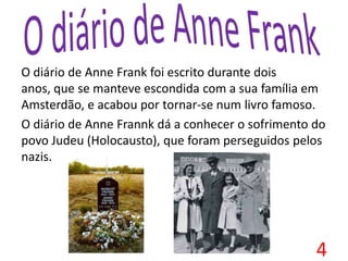 O diário de Anne Frank foi escrito durante dois
anos, que se manteve escondida com a sua família em
Amsterdão, e acabou por tornar-se num livro famoso.
O diário de Anne Frannk dá a conhecer o sofrimento do
povo Judeu (Holocausto), que foram perseguidos pelos
nazis.
4
 
