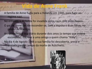 Vida de Anne Frank
A família de Anne fugiu para a Holanda em 1940, para fugir ao
regime nazi.
No entanto, a Holanda foi invadida pelos nazis dois anos depois.
O pai de Anne decide esconder-se, com a esposa e duas filhas, no
prédio da sua loja.
Anne escreve o seu diário durante dois anos (o tempo que esteve
escondida). Escreve a uma amiga a quem chama "Kitty“.
No dia 4 de Agosto 1944 a sua família foi descoberta, presa e
enviada para o campo da morte de Auschwitz.
 