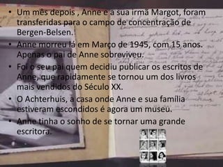 • Um mês depois , Anne e a sua irmã Margot, foram
transferidas para o campo de concentração de
Bergen-Belsen.
• Anne morreu lá em Março de 1945, com 15 anos.
Apenas o pai de Anne sobreviveu.
• Foi o seu pai quem decidiu publicar os escritos de
Anne, que rapidamente se tornou um dos livros
mais vendidos do Século XX.
• O Achterhuis, a casa onde Anne e sua família
estiveram escondidos é agora um museu.
• Anne tinha o sonho de se tornar uma grande
escritora.
 