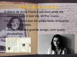 Diário de Anne Frank
O diário de Anne Frank é um livro onde ela
relatava tudo o que via, sentia, ouvia.
Era a única coisa que ela podia fazer, enquanto
esteve escondida.
O diário era o seu grande amigo, com quem
desabafava.
 