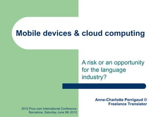 Mobile devices & cloud computing


                                          A risk or an opportunity
                                          for the language
                                          industry?


                                               Anne-Charlotte Perrigaud ©
                                                     Freelance Translator
 2012 Proz.com International Conference
      Barcelona, Saturday June 9th 2012
 