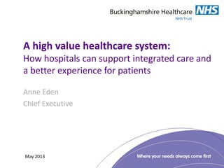 A high value healthcare system:
How hospitals can support integrated care and
a better experience for patients
Anne Eden
Chief Executive
May 2013
 