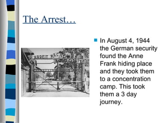 The Arrest… In August 4, 1944 the German security found the Anne Frank hiding place and they took them to a concentration camp. This took them a 3 day journey. 