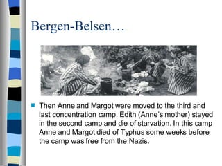 Bergen-Belsen… Then Anne and Margot were moved to the third and last concentration camp. Edith (Anne’s mother) stayed in the second camp and die of starvation. In this camp Anne and Margot died of Typhus some weeks before the camp was free from the Nazis.  
