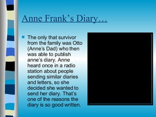 Anne Frank’s Diary… The only that survivor from the family was Otto (Anne’s Dad) who then was able to publish anne’s diary. Anne heard once in a radio station about people sending similar diaries and letters, so she decided she wanted to send her diary. That’s one of the reasons the diary is so good written. 
