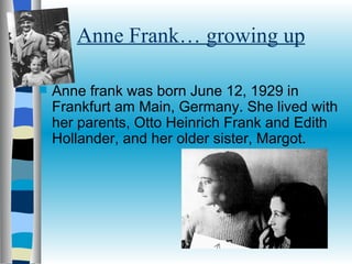 Anne Frank… growing up Anne frank was born June 12, 1929 in Frankfurt am Main, Germany. She lived with her parents, Otto Heinrich Frank and Edith Hollander, and her older sister, Margot.  
