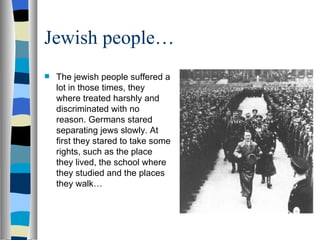 Jewish people… The jewish people suffered a lot in those times, they where treated harshly and discriminated with no reason. Germans stared separating jews slowly. At first they stared to take some rights, such as the place they lived, the school where they studied and the places they walk… 