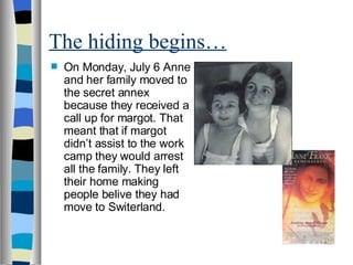 The hiding begins… On Monday, July 6 Anne and her family moved to the secret annex because they received a call up for margot. That meant that if margot didn’t assist to the work camp they would arrest all the family. They left their home making people belive they had move to Switerland.  