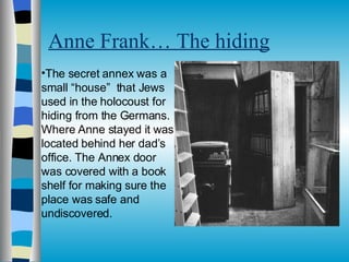 Anne Frank… The hiding The secret annex was a small “house”  that Jews used in the holocoust for hiding from the Germans. Where Anne stayed it was located behind her dad’s office. The Annex door was covered with a book shelf for making sure the place was safe and undiscovered.  