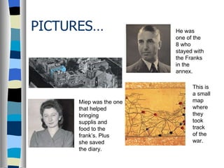 PICTURES… Miep was the one that helped  bringing supplis and  food to the frank’s. Plus  she saved  the diary. He was one of the 8 who stayed with the Franks in the annex. This is a small map where they took track of the war. 