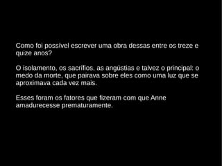Como foi possível escrever uma obra dessas entre os treze e
quize anos?
O isolamento, os sacrífios, as angústias e talvez o principal: o
medo da morte, que pairava sobre eles como uma luz que se
aproximava cada vez mais.
Esses foram os fatores que fizeram com que Anne
amadurecesse prematuramente.
 
