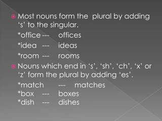  Most

nouns form the plural by adding
‘s’ to the singular.
*office --- offices
*idea --- ideas
*room --- rooms
 Nouns which end in ‘s’, ‘sh’, ‘ch’, ‘x’ or
‘z’ form the plural by adding ‘es’.
*match
--- matches
*box --- boxes
*dish --- dishes

 