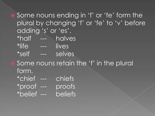 Some nouns ending in ‘f’ or ‘fe’ form the
plural by changing ‘f’ or ‘fe’ to ‘v’ before
adding ‘s’ or ‘es’.
*half --- halves
*life
--- lives
*self
--- selves
 Some nouns retain the ‘f’ in the plural
form.
*chief --- chiefs
*proof --- proofs
*belief --- beliefs


 