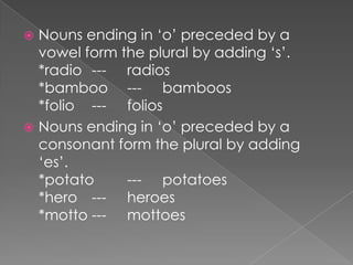 Nouns ending in ‘o’ preceded by a
vowel form the plural by adding ‘s’.
*radio --- radios
*bamboo --- bamboos
*folio --- folios
 Nouns ending in ‘o’ preceded by a
consonant form the plural by adding
‘es’.
*potato
--- potatoes
*hero --- heroes
*motto --- mottoes


 