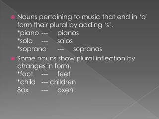 Nouns pertaining to music that end in ‘o’
form their plural by adding ‘s’.
*piano --- pianos
*solo --- solos
*soprano
--- sopranos
 Some nouns show plural inflection by
changes in form.
*foot --- feet
*child --- children
8ox
--- oxen


 