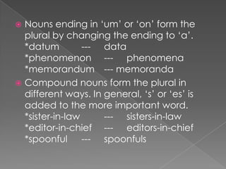 Nouns ending in ‘um’ or ‘on’ form the
plural by changing the ending to ‘a’.
*datum
--- data
*phenomenon --- phenomena
*memorandum --- memoranda
 Compound nouns form the plural in
different ways. In general, ‘s’ or ‘es’ is
added to the more important word.
*sister-in-law
--- sisters-in-law
*editor-in-chief --- editors-in-chief
*spoonful --- spoonfuls


 