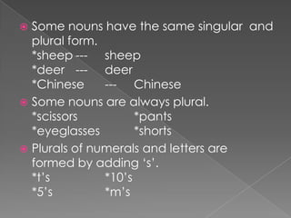 Some nouns have the same singular and
plural form.
*sheep --- sheep
*deer --- deer
*Chinese
--- Chinese
 Some nouns are always plural.
*scissors
*pants
*eyeglasses
*shorts
 Plurals of numerals and letters are
formed by adding ‘s’.
*t’s
*10’s
*5’s
*m’s


 