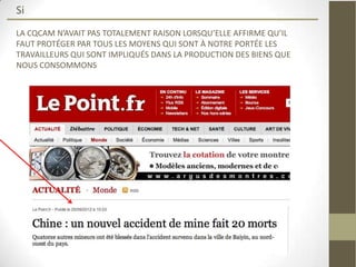 Si
LA CQCAM N’AVAIT PAS TOTALEMENT RAISON LORSQU’ELLE AFFIRME QU’IL
FAUT PROTÉGER PAR TOUS LES MOYENS QUI SONT À NOTRE PORTÉE LES
TRAVAILLEURS QUI SONT IMPLIQUÉS DANS LA PRODUCTION DES BIENS QUE
NOUS CONSOMMONS
 