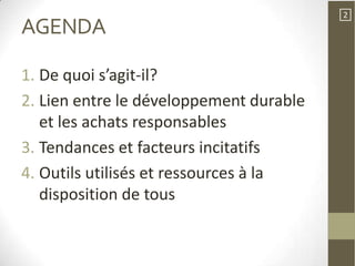 2
AGENDA

1. De quoi s’agit-il?
2. Lien entre le développement durable
   et les achats responsables
3. Tendances et facteurs incitatifs
4. Outils utilisés et ressources à la
   disposition de tous
 