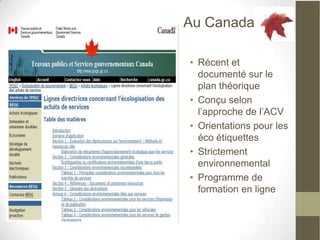 Au Canada

• Récent et
  documenté sur le
  plan théorique
• Conçu selon
  l’approche de l’ACV
• Orientations pour les
  éco étiquettes
• Strictement
  environnemental
• Programme de
  formation en ligne
 