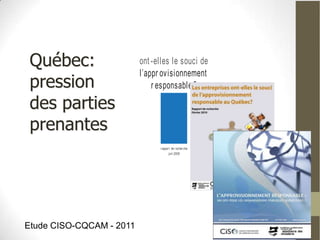 Les or ganisat ions
                               québécoises
 Québec:                  ont -elles le souci de
                          l’appr ovisionnement
 pression                     r esponsable ?

 des parties
 prenantes
                                r appor t de r echer che
                                       juin 2008




Etude CISO-CQCAM - 2011
 