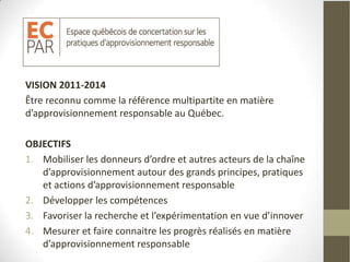 VISION 2011-2014
Être reconnu comme la référence multipartite en matière
d’approvisionnement responsable au Québec.

OBJECTIFS
1. Mobiliser les donneurs d’ordre et autres acteurs de la chaîne
   d’approvisionnement autour des grands principes, pratiques
   et actions d’approvisionnement responsable
2. Développer les compétences
3. Favoriser la recherche et l’expérimentation en vue d’innover
4. Mesurer et faire connaitre les progrès réalisés en matière
   d’approvisionnement responsable
 