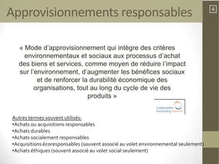 Approvisionnements responsables                                                      4




  « Mode d’approvisionnement qui intègre des critères
    environnementaux et sociaux aux processus d’achat
  des biens et services, comme moyen de réduire l’impact
  sur l’environnement, d’augmenter les bénéfices sociaux
         et de renforcer la durabilité économique des
        organisations, tout au long du cycle de vie des
                           produits »


Autres termes souvent utilisés:
•Achats ou acquisitions responsables
•Achats durables
•Achats socialement responsables
•Acquisitions écoresponsables (souvent associé au volet environnemental seulement)
•Achats éthiques (souvent associé au volet social seulement)
 