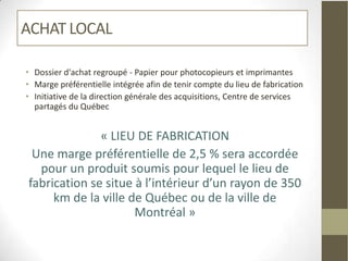 ACHAT LOCAL

• Dossier d'achat regroupé - Papier pour photocopieurs et imprimantes
• Marge préférentielle intégrée afin de tenir compte du lieu de fabrication
• Initiative de la direction générale des acquisitions, Centre de services
  partagés du Québec


              « LIEU DE FABRICATION
 Une marge préférentielle de 2,5 % sera accordée
  pour un produit soumis pour lequel le lieu de
fabrication se situe à l’intérieur d’un rayon de 350
     km de la ville de Québec ou de la ville de
                     Montréal »
 