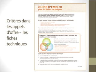 Fournir aux acheteurs et
Critères dans   requérants les
                informations clefs leur
les appels      permettant de procéder à
d’offre - les   l’acquisition responsable
                de produits. Les critères
fiches          d’acquisition qui y sont
techniques      présentés font état des
                enjeux
                environnementaux, sociau
                x et économiques.
 