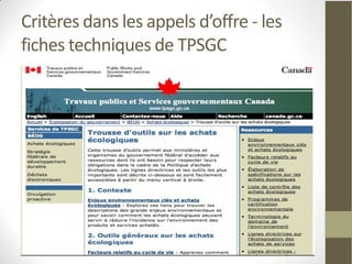 Critères dans les appels d’offre - les
fiches techniques de TPSGC
Travaux publics et services gouvernementaux
Canada
• Impression et de publication
• Véhicules utilisés pour le transport du personnel ou
  dans le cadre de la prestation de services
• Gestion d'événements (réunions, ateliers et
  conférences)
• Nettoyage
• TI et soutien téléphonique
• Gestion des immeubles et des installations
• Laboratoire
• Aide professionnels et temporaires
 