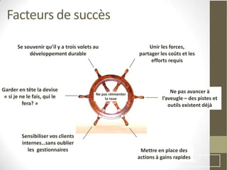 Facteurs de succès

       Se souvenir qu’il y a trois volets au                      Unir les forces,
            développement durable                             partager les coûts et les
                                                                   efforts requis




Garder en tête la devise                                                    Ne pas avancer à
                                          Ne pas réinventer
 « si je ne le fais, qui le                    la roue                  l’aveugle – des pistes et
          fera? »                                                          outils existent déjà




         Sensibiliser vos clients
         internes…sans oublier
            les gestionnaires                                  Mettre en place des
                                                              actions à gains rapides
                                                                                        68
 