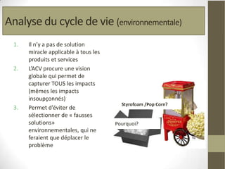 Analyse du cycle de vie (environnementale)
  1.   Il n’y a pas de solution
       miracle applicable à tous les
       produits et services
  2.   L’ACV procure une vision
       globale qui permet de
       capturer TOUS les impacts
       (mêmes les impacts
       insoupçonnés)
                                         Styrofoam /Pop Corn?
  3.   Permet d’éviter de
       sélectionner de « fausses
       solutions»                      Pourquoi?
       environnementales, qui ne
       feraient que déplacer le                        Source: CIRAIG
       problème
 