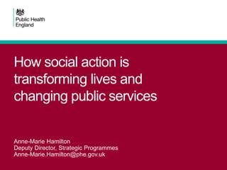 How social action is transforming lives and changing public services 
Anne-Marie Hamilton 
Deputy Director, Strategic Programmes 
Anne-Marie.Hamilton@phe.gov.uk  