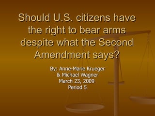 Should U.S. citizens have the right to bear arms despite what the Second Amendment says? By: Anne-Marie Krueger & Michael Wagner March 23, 2009  Period 5 